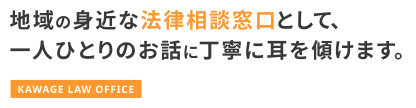 地域の身近な法律相談窓口として、一人ひとりのお話に丁寧に耳を傾けます。KAWAGE LAW OFFICE